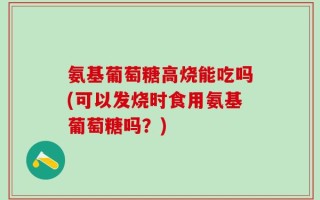 氨基葡萄糖高烧能吃吗(可以发烧时食用氨基葡萄糖吗？)