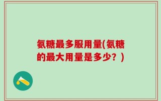 氨糖最多服用量(氨糖的最大用量是多少？)