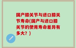 国产膝关节与进口膝关节寿命(国产与进口膝关节的使用寿命差异有多大？)