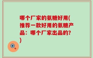 哪个厂家的氨糖好用(推荐一款好用的氨糖产品：哪个厂家出品的？)