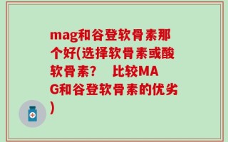 mag和谷登软骨素那个好(选择软骨素或酸软骨素？  比较MAG和谷登软骨素的优劣)