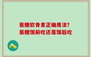 氨糖软骨素正确用法？氨糖饭前吃还是饭后吃