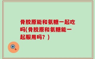 骨胶原能和氨糖一起吃吗(骨胶原和氨糖能一起服用吗？)