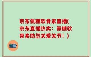 京东氨糖软骨素直播(京东直播热卖：氨糖软骨素助您关爱关节！)