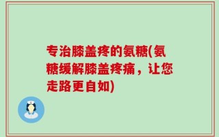 专治膝盖疼的氨糖(氨糖缓解膝盖疼痛，让您走路更自如)