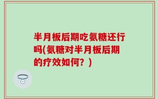 半月板后期吃氨糖还行吗(氨糖对半月板后期的疗效如何？)