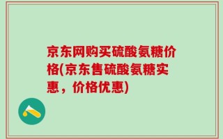 京东网购买硫酸氨糖价格(京东售硫酸氨糖实惠，价格优惠)