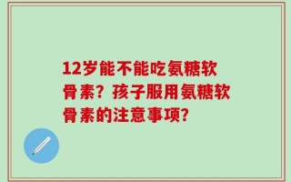 12岁能不能吃氨糖软骨素？孩子服用氨糖软骨素的注意事项？