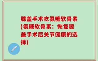 膝盖手术吃氨糖软骨素(氨糖软骨素：恢复膝盖手术后关节健康的选择)