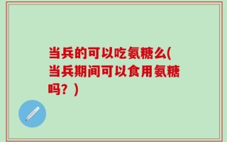当兵的可以吃氨糖么(当兵期间可以食用氨糖吗？)