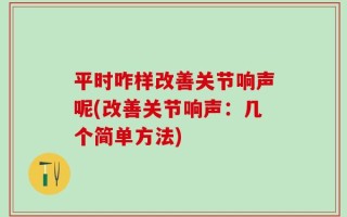 平时咋样改善关节响声呢(改善关节响声：几个简单方法)