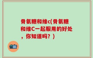 骨氨糖和维c(骨氨糖和维C一起服用的好处，你知道吗？)