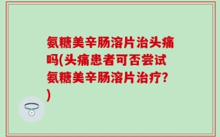 氨糖美辛肠溶片治头痛吗(头痛患者可否尝试氨糖美辛肠溶片治疗？)