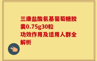 三康盐酸氨基葡萄糖胶囊0.75g30粒 功效作用及适用人群全解析