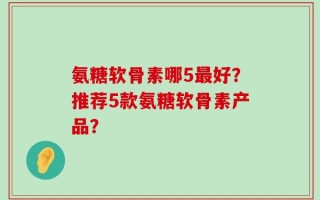 氨糖软骨素哪5最好？推荐5款氨糖软骨素产品？