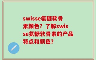 swisse氨糖软骨素颜色？了解swisse氨糖软骨素的产品特点和颜色？