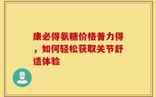 康必得氨糖价格普力得，如何轻松获取关节舒适体验
