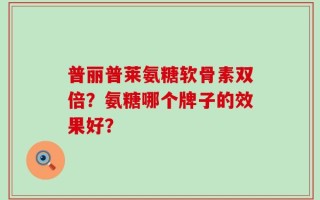 普丽普莱氨糖软骨素双倍？氨糖哪个牌子的效果好？