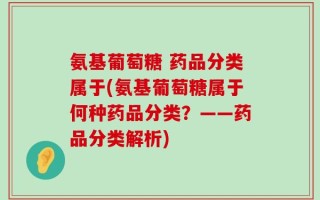氨基葡萄糖 药品分类属于(氨基葡萄糖属于何种药品分类？——药品分类解析)