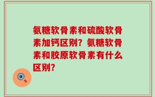 氨糖软骨素和硫酸软骨素加钙区别？氨糖软骨素和胶原软骨素有什么区别？