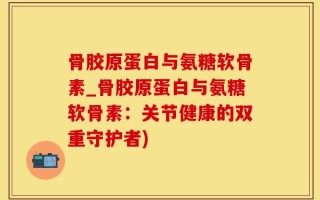 骨胶原蛋白与氨糖软骨素_骨胶原蛋白与氨糖软骨素：关节健康的双重守护者)