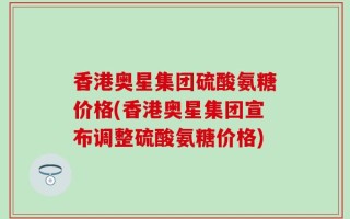 香港奥星集团硫酸氨糖价格(香港奥星集团宣布调整硫酸氨糖价格)