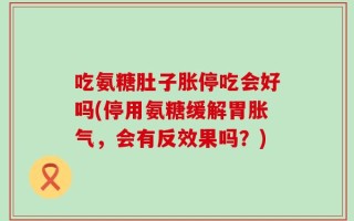 吃氨糖肚子胀停吃会好吗(停用氨糖缓解胃胀气，会有反效果吗？)