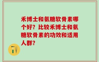 禾博士和氨糖软骨素哪个好？比较禾博士和氨糖软骨素的功效和适用人群？