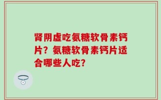 肾阴虚吃氨糖软骨素钙片？氨糖软骨素钙片适合哪些人吃？