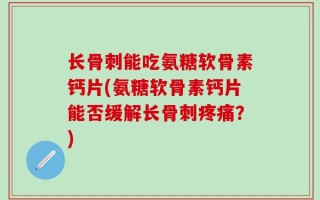 长骨刺能吃氨糖软骨素钙片(氨糖软骨素钙片能否缓解长骨刺疼痛？)
