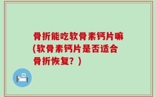 骨折能吃软骨素钙片嘛(软骨素钙片是否适合骨折恢复？)