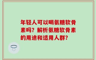 年轻人可以喝氨糖软骨素吗？解析氨糖软骨素的用途和适用人群？