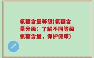 氨糖含量等级(氨糖含量分级：了解不同等级氨糖含量，保护健康)