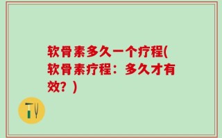 软骨素多久一个疗程(软骨素疗程：多久才有效？)