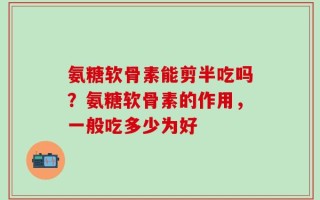 氨糖软骨素能剪半吃吗？氨糖软骨素的作用，一般吃多少为好