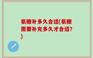 氨糖补多久合适(氨糖需要补充多久才合适？)