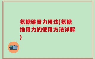 氨糖维骨力用法(氨糖维骨力的使用方法详解)
