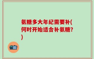氨糖多大年纪需要补(何时开始适合补氨糖？)