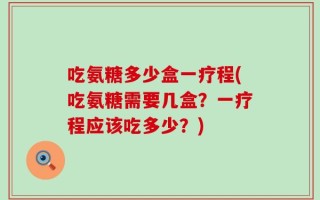 吃氨糖多少盒一疗程(吃氨糖需要几盒？一疗程应该吃多少？)