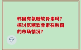 韩国有氨糖软骨素吗？探讨氨糖软骨素在韩国的市场情况？