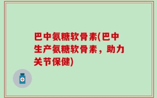 巴中氨糖软骨素(巴中生产氨糖软骨素，助力关节保健)
