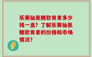 乐赛仙氨糖软骨素多少钱一盒？了解乐赛仙氨糖软骨素的价格和市场情况？