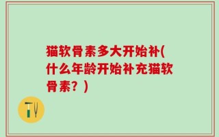 猫软骨素多大开始补(什么年龄开始补充猫软骨素？)