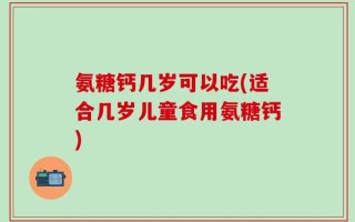 氨糖钙几岁可以吃(适合几岁儿童食用氨糖钙)