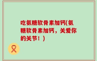吃氨糖软骨素加钙(氨糖软骨素加钙，关爱你的关节！)