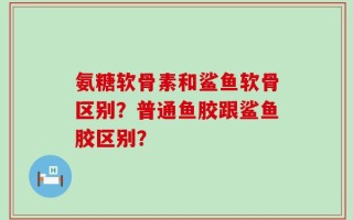 氨糖软骨素和鲨鱼软骨区别？普通鱼胶跟鲨鱼胶区别？