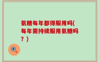 氨糖每年都得服用吗(每年需持续服用氨糖吗？)