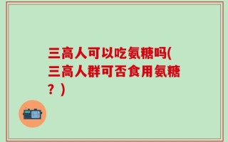 三高人可以吃氨糖吗(三高人群可否食用氨糖？)