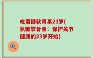 吃氨糖软骨素23岁(氨糖软骨素：保护关节健康的23岁开始)