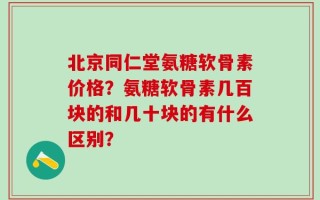 北京同仁堂氨糖软骨素价格？氨糖软骨素几百块的和几十块的有什么区别？